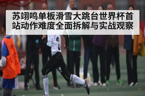 苏翊鸣单板滑雪大跳台世界杯首站动作难度全面拆解与实战观察