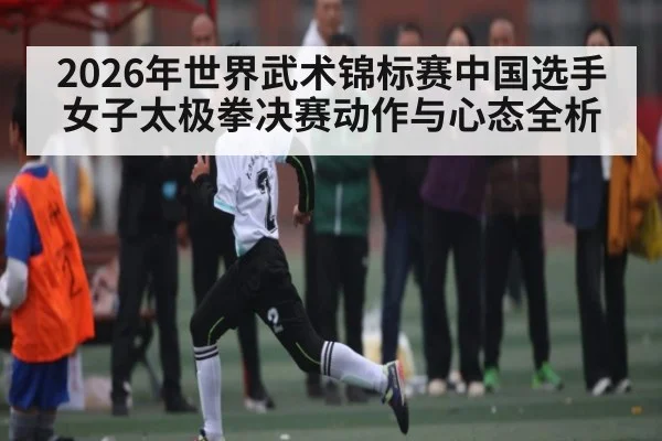 2026年世界武术锦标赛中国选手女子太极拳决赛动作与心态全析