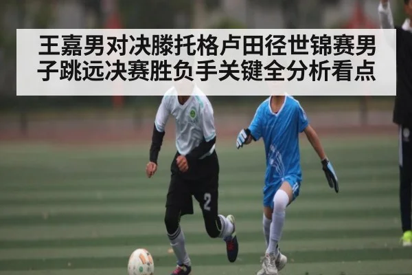 王嘉男对决滕托格卢田径世锦赛男子跳远决赛胜负手关键全分析看点