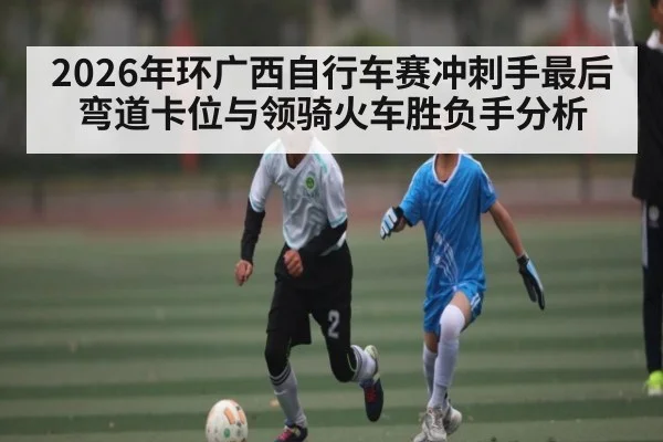 2026年环广西自行车赛冲刺手最后弯道卡位与领骑火车胜负手分析